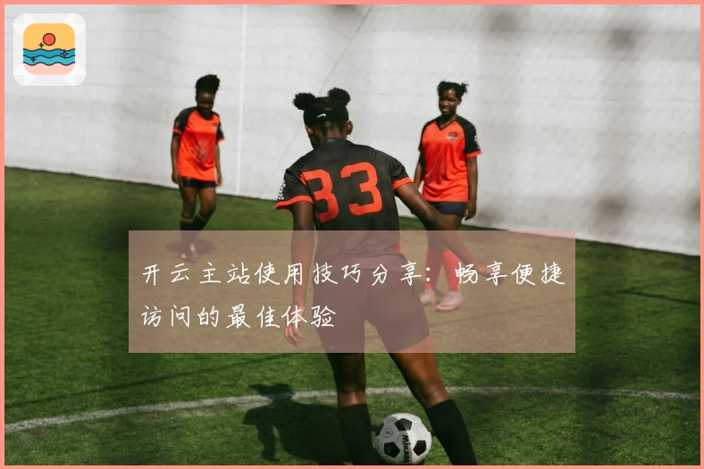 开云主站使用技巧分享：畅享便捷访问的最佳体验